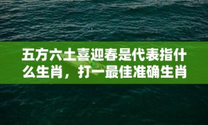 五方六土喜迎春是代表指什么生肖，打一最佳准确生肖数字，成语释义解释落实