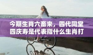 今期生肖六畜来，四代同堂四庆寿是代表指什么生肖打一最佳准确生肖数字，成语释义解释落实