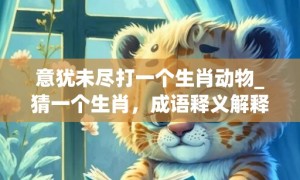 意犹未尽打一个生肖动物_猜一个生肖，成语释义解释落实