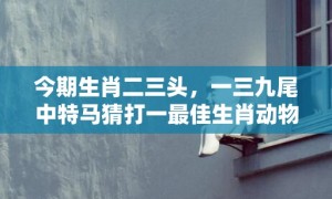 今期生肖二三头，一三九尾中特马猜打一最佳生肖动物数字、成语最佳释义解释答