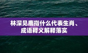 林深见鹿指什么代表生肖、成语释义解释落实