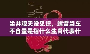 坐井观天没见识，螳臂当车不自量是指什么生肖代表什么数字动物，释义成语解释落实