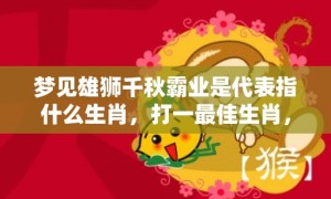 梦见雄狮千秋霸业是代表指什么生肖，打一最佳生肖，词语解答落实释义