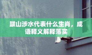 跋山涉水代表什么生肖，成语释义解释落实