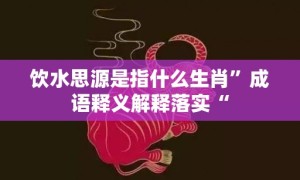 饮水思源是指什么生肖”成语释义解释落实“