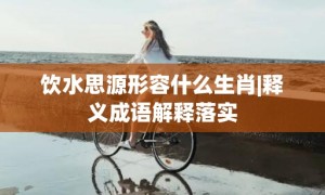 饮水思源形容什么生肖|释义成语解释落实