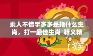 乘人不借手多多是指什么生肖，打一最佳生肖`释义精选解释落实