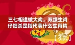 三七相逢做大戏，双绿生肖仔细杀是指代表什么生肖精准词语释义落实