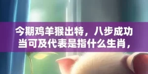 今期鸡羊猴出特，八步成功当可及代表是指什么生肖，成语解释落实