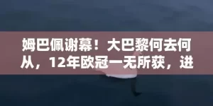 姆巴佩谢幕！大巴黎何去何从，12年欧冠一无所获，进入平民时代