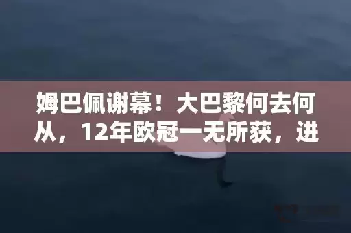 姆巴佩谢幕！大巴黎何去何从，12年欧冠一无所获，进入平民时代
