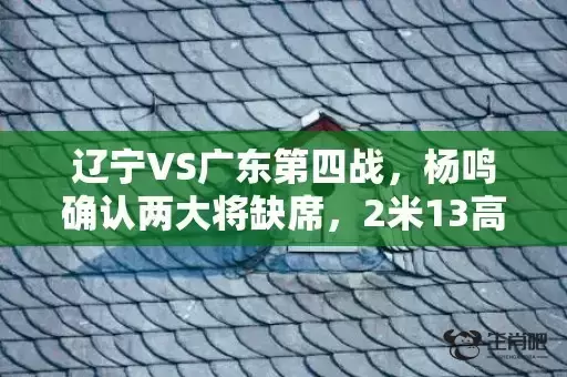 辽宁VS广东第四战，杨鸣确认两大将缺席，2米13高塔驰援