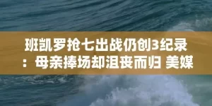 班凯罗抢七出战仍创3纪录：母亲捧场却沮丧而归 美媒盛赞前途光明