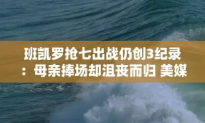 班凯罗抢七出战仍创3纪录：母亲捧场却沮丧而归 美媒盛赞前途光明