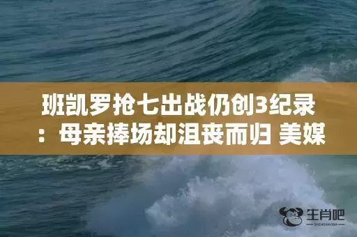 班凯罗抢七出战仍创3纪录：母亲捧场却沮丧而归 美媒盛赞前途光明