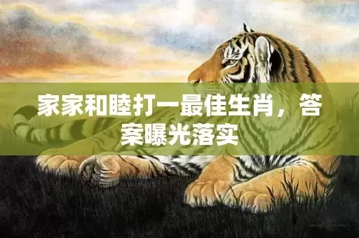 家家和睦打一最佳生肖，答案曝光落实