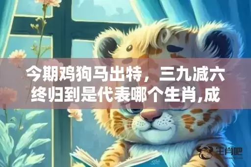 今期鸡狗马出特,三九减六终归到是代表哪个生肖,成语解释落实 今期鸡狗马出特,三九减六终归到是代表哪个生肖,成语解释落实