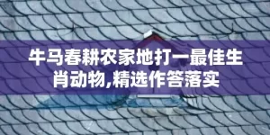 牛马春耕农家地打一最佳生肖动物,精选作答落实