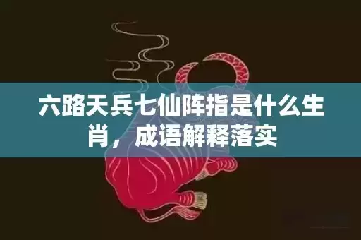 六路天兵七仙阵指是什么生肖，成语解释落实