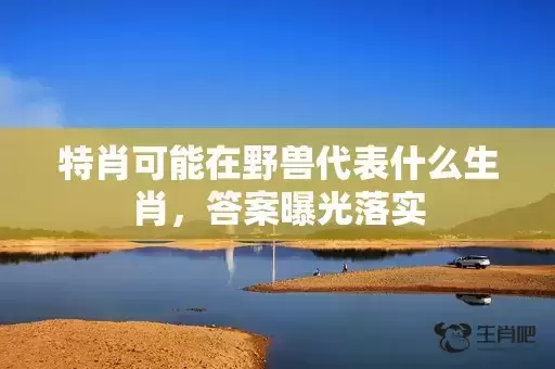 特肖可能在野兽代表什么生肖,答案曝光落实 特肖可能在野兽代表什么生肖,答案曝光落实