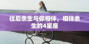 往后余生与你相伴，相伴余生的4星座