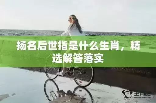 扬名后世指是什么生肖,精选解答落实 扬名后世指是什么生肖,精选解答落实