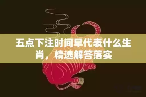 五点下注时间早代表什么生肖，精选解答落实