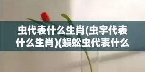 虫代表什么生肖(虫字代表什么生肖)(蜈蚣虫代表什么生肖)