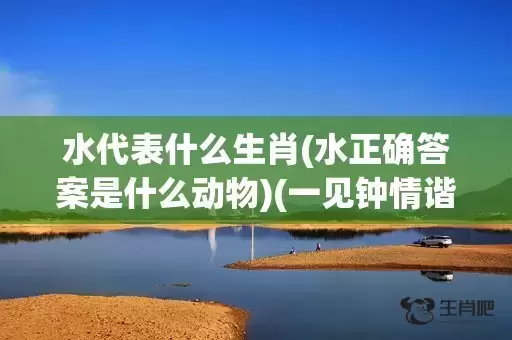 水代表什么生肖(水正确答案是什么动物)(一见钟情谐鱼水代表什么生肖)