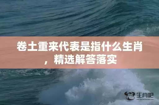 卷土重来代表是指什么生肖，精选解答落实