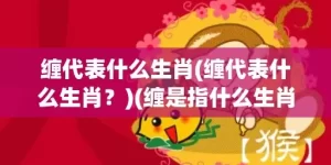 缠代表什么生肖(缠代表什么生肖？)(缠是指什么生肖)