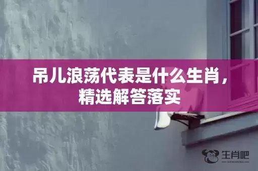 吊儿浪荡代表是什么生肖,精选解答落实 吊儿浪荡代表是什么生肖,精选解答落实