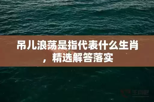 吊儿浪荡是指代表什么生肖,精选解答落实 吊儿浪荡是指代表什么生肖,精选解答落实