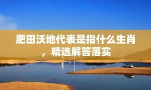 肥田沃地代表是指什么生肖，精选解答落实