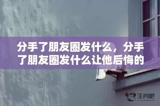 分手了朋友圈发什么,分手了朋友圈发什么让他后悔的话语呢 发朋友圈让男朋友珍惜你的句子 分手了朋友圈发什么,分手了朋友圈发什么让他后悔的话语呢 发朋友圈让男朋友珍惜你的句子