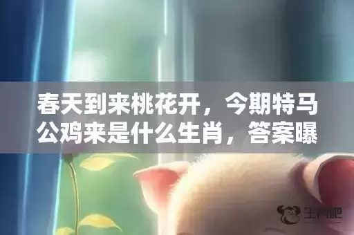 春天到来桃花开,今期特马公鸡来是什么生肖,答案曝光落实 春天到来桃花开,今期特马公鸡来是什么生肖,答案曝光落实