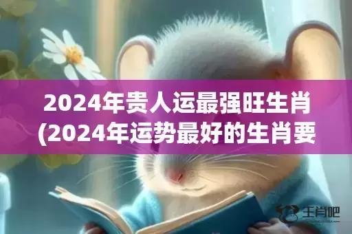 2024年贵人运最强旺生肖(2024年运势最好的生肖要翻身)(2024年贵人运旺盛的四大星座)