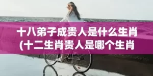 十八弟子成贵人是什么生肖(十二生肖贵人是哪个生肖)(十八弟子成贵人是什么动物)