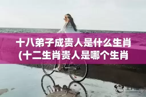 十八弟子成贵人是什么生肖(十二生肖贵人是哪个生肖)(十八弟子成贵人是什么动物)