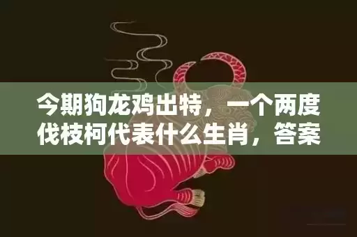 今期狗龙鸡出特,一个两度伐枝柯代表什么生肖,答案曝光落实 今期狗龙鸡出特,一个两度伐枝柯代表什么生肖,答案曝光落实