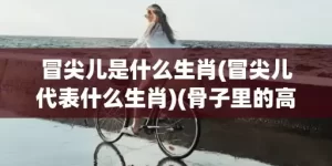 冒尖儿是什么生肖(冒尖儿代表什么生肖)(骨子里的高粱冒尖儿是什么生肖)