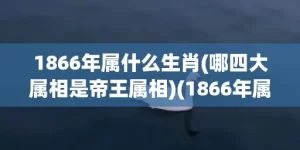 1866年属什么生肖(哪四大属相是帝王属相)(1866年属什么生肖什么命)