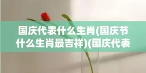 国庆代表什么生肖(国庆节什么生肖最吉祥)(国庆代表什么生肖?打一数字)