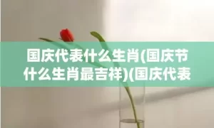 国庆代表什么生肖(国庆节什么生肖最吉祥)(国庆代表什么生肖?打一数字)