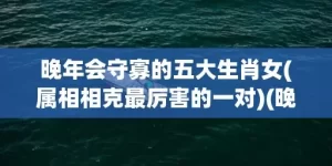 晚年会守寡的五大生肖女(属相相克最厉害的一对)(晚年会守寡的五大生肖女是指什么生肖)