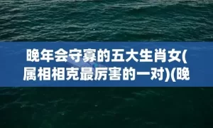 晚年会守寡的五大生肖女(属相相克最厉害的一对)(晚年会守寡的五大生肖女是指什么生肖)