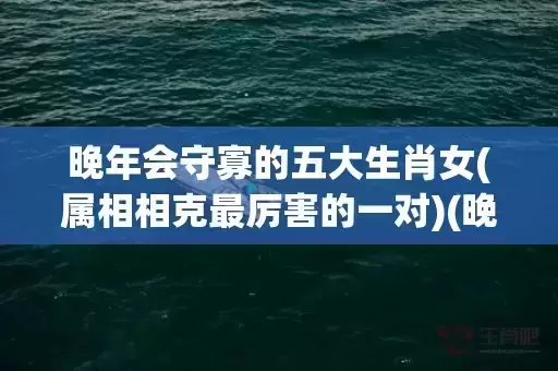 晚年会守寡的五大生肖女(属相相克最厉害的一对)(晚年会守寡的五大生肖女是指什么生肖)