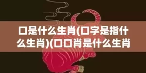 口是什么生肖(口字是指什么生肖)(口口肖是什么生肖动物)