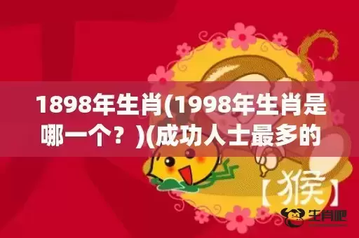 1898年生肖(1998年生肖是哪一个?)(成功人士最多的属相) 1898年生肖(1998年生肖是哪一个?)(成功人士最多的属相)