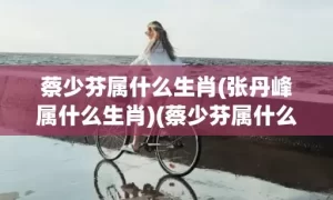 蔡少芬属什么生肖(张丹峰属什么生肖)(蔡少芬属什么生肖属相)